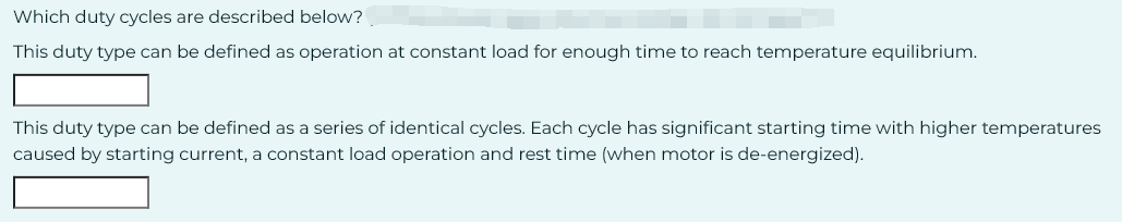 Which duty cycles are described below?
This duty type can be defined as operation at constant load for enough time to reach temperature equilibrium.
This duty type can be defined as a series of identical cycles. Each cycle has significant starting time with higher temperatures
caused by starting current, a constant load operation and rest time (when motor is de-energized).