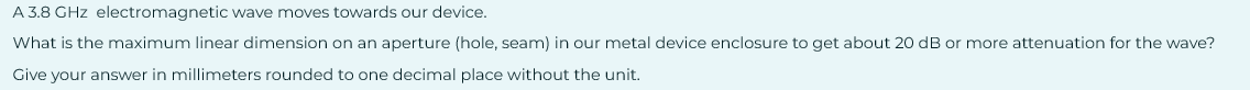 A 3.8 GHz electromagnetic wave moves towards our device.
What is the maximum linear dimension on an aperture (hole, seam) in our metal device enclosure to get about 20 dB or more attenuation for the wave?
Give your answer in millimeters rounded to one decimal place without the unit.