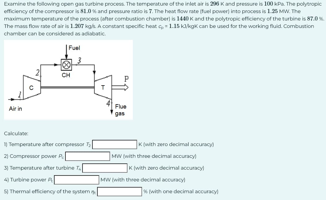 Examine the following open gas turbine process. The temperature of the inlet air is 296 K and pressure is 100 kPa. The polytropic
efficiency of the compressor is 81.0% and pressure ratio is 7. The heat flow rate (fuel power) into process is 1.25 MW. The
maximum temperature of the process (after combustion chamber) is 1440 K and the polytropic efficiency of the turbine is 87.0 %.
The mass flow rate of air is 1.207 kg/s. A constant specific heat cp = 1.15 kJ/kgk can be used for the working fluid. Combustion
chamber can be considered as adiabatic.
Air in
Calculate:
O
Fuel
∞
CH
3
1) Temperature after compressor T2
2) Compressor power Pc
3) Temperature after turbine T4
4) Turbine power Pt
5) Thermal efficiency of the system nt
H
P
Flue
gas
K (with zero decimal accuracy)
MW (with three decimal accuracy)
K (with zero decimal accuracy)
MW (with three decimal accuracy)
% (with one decimal accuracy)