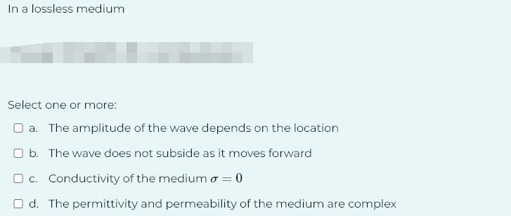 In a lossless medium
Select one or more:
a. The amplitude of the wave depends on the location
O b. The wave does not subside as it moves forward
c. Conductivity of the medium o = 0
Od. The permittivity and permeability of the medium are complex