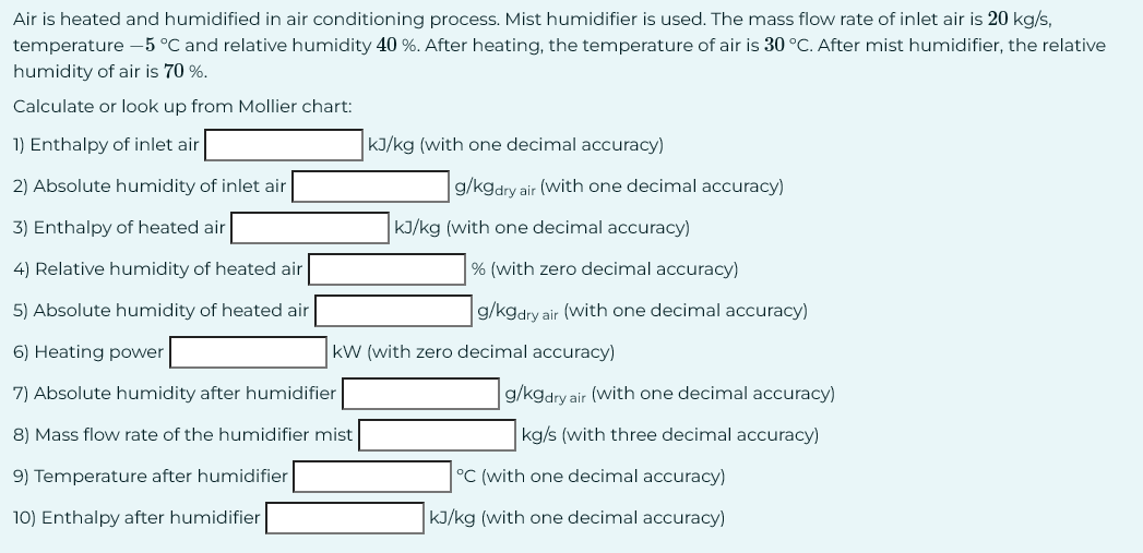 Air is heated and humidified in air conditioning process. Mist humidifier is used. The mass flow rate of inlet air is 20 kg/s,
temperature -5 °C and relative humidity 40 %. After heating, the temperature of air is 30 °C. After mist humidifier, the relative
humidity of air is 70 %.
Calculate or look up from Mollier chart:
1) Enthalpy of inlet air
2) Absolute humidity of inlet air
3) Enthalpy of heated air
4) Relative humidity of heated air
5) Absolute humidity of heated air
6) Heating power
kJ/kg (with one decimal accuracy)
g/kgdry air (with one decimal accuracy)
kJ/kg (with one decimal accuracy)
% (with zero decimal accuracy)
g/kgdry air (with one decimal accuracy)
KW (with zero decimal accuracy)
7) Absolute humidity after humidifier
8) Mass flow rate of the humidifier mist
9) Temperature after humidifier
10) Enthalpy after humidifier
g/kgdry air (with one decimal accuracy)
kg/s (with three decimal accuracy)
°C (with one decimal accuracy)
kJ/kg (with one decimal accuracy)