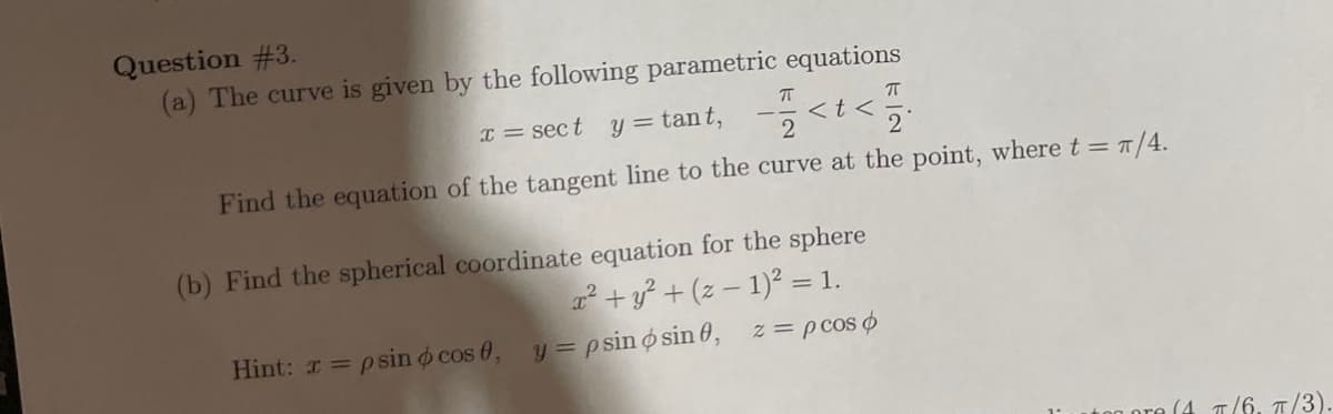 Question #3.
(a) The curve is given by the following parametric equations
I = sect y = tant,
<t<
Find the equation of the tangent line to the curve at the point, where t = π/4.
ㅠ
(b) Find the spherical coordinate equation for the sphere
x² + y² + (z − 1)² = 1.
Hint: x = psin o cos 0, y = psin osin 0, z = p cos
ore (4 π/6. π/3).