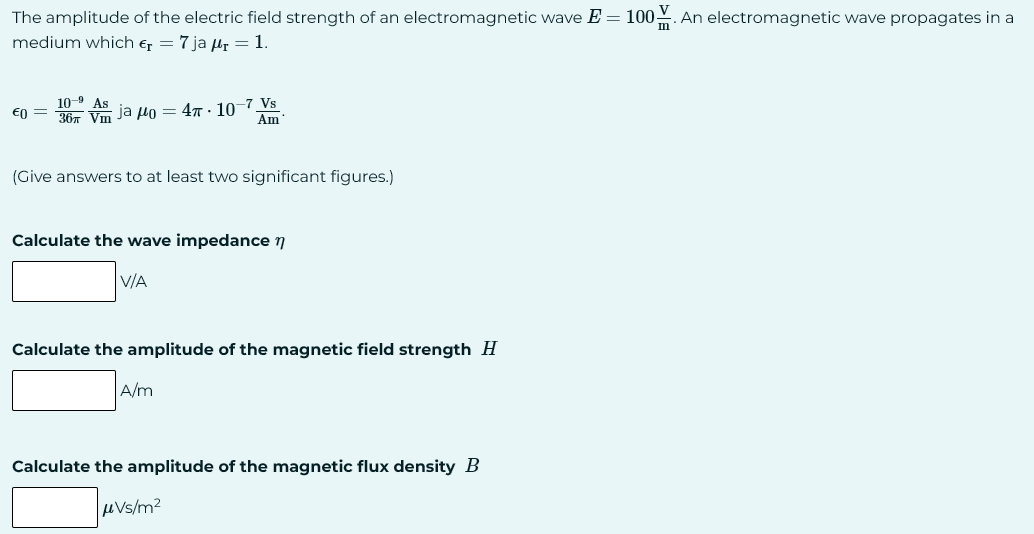 The amplitude of the electric field strength of an electromagnetic wave E = 100. An electromagnetic wave propagates in a
medium which €₁ = 7 ja ₁ = 1.
10-9
€0 = 36 Vm ja 40=4-10-7 Vs
Am
(Give answers to at least two significant figures.)
Calculate the wave impedance n
V/A
Calculate the amplitude of the magnetic field strength H
A/m
Calculate the amplitude of the magnetic flux density B
μVs/m²