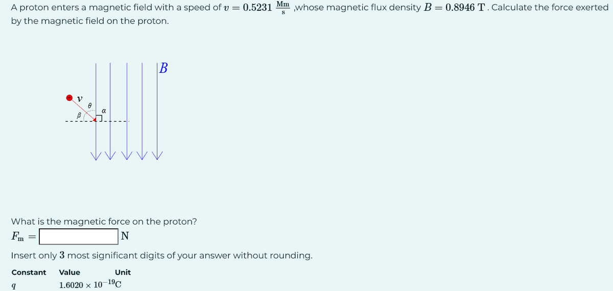 A proton enters a magnetic field with a speed of v = 0.5231 Mm,whose magnetic flux density B = 0.8946 T. Calculate the force exerted
by the magnetic field on the proton.
B
**
What is the magnetic force on the proton?
Fm =
N
9
Insert only 3 most significant digits of your answer without rounding.
Constant Value
Unit
1.6020 × 10-19C