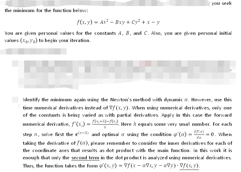 the minimum for the function below:
you seek
f(x, y) = Ax² - Bxy + Cy² + x - y
You are given personal values for the constants A, B, and C. Also, you are given personal initial
values (xo, yo) to begin your iteration.
Identify the minimum again using the Newton's method with dynamic a. However, use this
time numerical derivatives instead of Vf(x, y). When using numerical derivatives, only one
of the constants is being varied as with partial derivatives. Apply in this case the forward
numerical derivative, f'(x₁) = f(x:+h)-f(x). Here ŉ equals some very small number. For each
h
df(a)
da
= 0. When
step n, solve first the c(-1) and optimal a using the condition p'(a) =
taking the derivative of f(a), please remember to consider the inner derivatives for each of
the coordinate axes that results as dot product with the main function. In this work it is
enough that only the second term in the dot product is analyzed using numerical derivatives.
Thus, the function takes the form o'(x, y) = Vf (x − aVx, y — ay) · Vƒ (x, y).