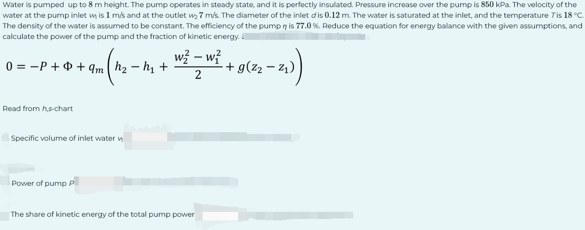 Water is pumped up to 8 m height. The pump operates in steady state, and it is perfectly insulated. Pressure increase over the pump is 850 kPa. The velocity of the
water at the pump inlet w is 1 m/s and at the outlet w₂7 m/s. The diameter of the inlet d' is 0.12 m. The water is saturated at the inlet, and the temperature Tis 18 °C.
The density of the water is assumed to be constant. The efficiency of the pump n is 77.0 %. Reduce the equation for energy balance with the given assumptions, and
calculate the power of the pump and the fraction of kinetic energy.
0 = P + + qmh₂ h₁ +
Read from h,s-chart
Specific volume of inlet water v
Power of pump P
2
w² - w²
2
The share of kinetic energy of the total pump power
-2₁))
+ g(²₂ — Z₁)