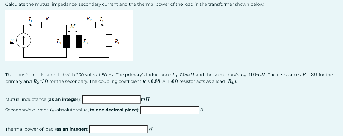 Calculate the mutual impedance, secondary current and the thermal power of the load in the transformer shown below.
E
I₁
R₁
L₁
R₂
L₂
h
R₁
The transformer is supplied with 230 volts at 50 Hz. The primary's inductance L₁=50mH and the secondary's L2=100mH. The resistances R₁-30 for the
primary and R₂=30 for the secondary. The coupling coefficient k is 0.88. A 1500 resistor acts as a load (RL).
Thermal power of load (as an integer):
Mutual inductance (as an integer):
Secondary's current I₂ (absolute value, to one decimal place):
mH
W
A