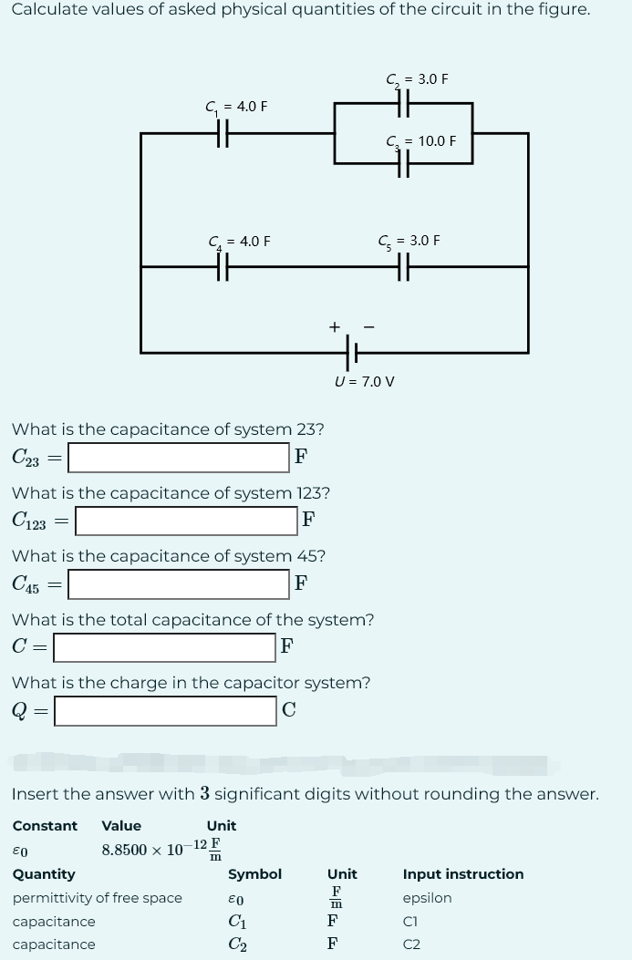 Calculate values of asked physical quantities of the circuit in the figure.
What is the capacitance of system 23?
C23
F
=
=
C₁ = 4.0 F
What is the capacitance of system 123?
C123
F
C₁ = 4.0 F
What is the capacitance of system 45?
C45
F
=
€0
What is the total capacitance of the system?
C =
F
What is the charge in the capacitor system?
Q
C
Quantity
permittivity of free space
capacitance
capacitance
+
Unit
8.8500 × 10-12 F
m
Insert the answer with 3 significant digits without rounding the answer.
Constant Value
Symbol
€0
C₁
C₂
U = 7.0 V
C₂ = 3.0 F
Unit
C₂ = 10.0 F
SEG F
C = 3.0 F
HH
Input instruction
epsilon
-
C1
C2