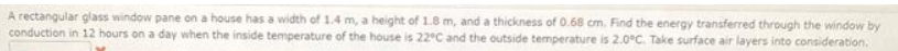 A rectangular glass window pane on a house has a width of 1.4 m, a height of 1.8 m, and a thickness of 0.68 cm. Find the energy transferred through the window by
conduction in 12 hours on a day when the inside temperature of the house is 22°C and the outside temperature is 2.0°C. Take surface air layers into consideration.
