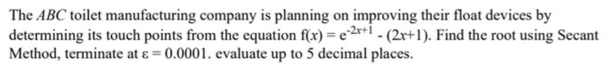 The ABC toilet manufacturing company is planning on improving their float devices by
determining its touch points from the equation f(x) = e²2*+1 - (2r+1). Find the root using Secant
Method, terminate at ɛ = 0.0001. evaluate up to 5 decimal places.
