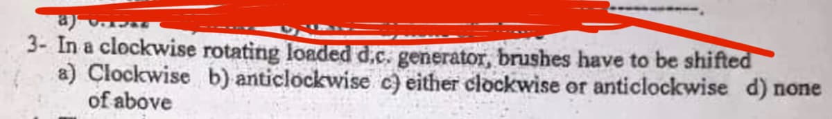 a)
3- In a clockwise rotating loaded d.c. generator, brushes have to be shifted
a) Clockwise b) anticlockwise c) either clockwise or anticlockwise d) none
of above
