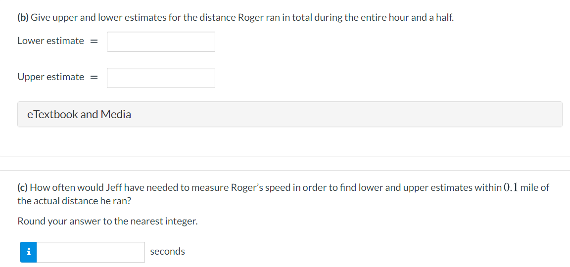 (b) Give upper and lower estimates for the distance Roger ran in total during the entire hour and a half.
Lower estimate =
Upper estimate =
eTextbook and Media
(c) How often would Jeff have needed to measure Roger's speed in order to find lower and upper estimates within 0.1 mile of
the actual distance he ran?
Round your answer to the nearest integer.
i
seconds
