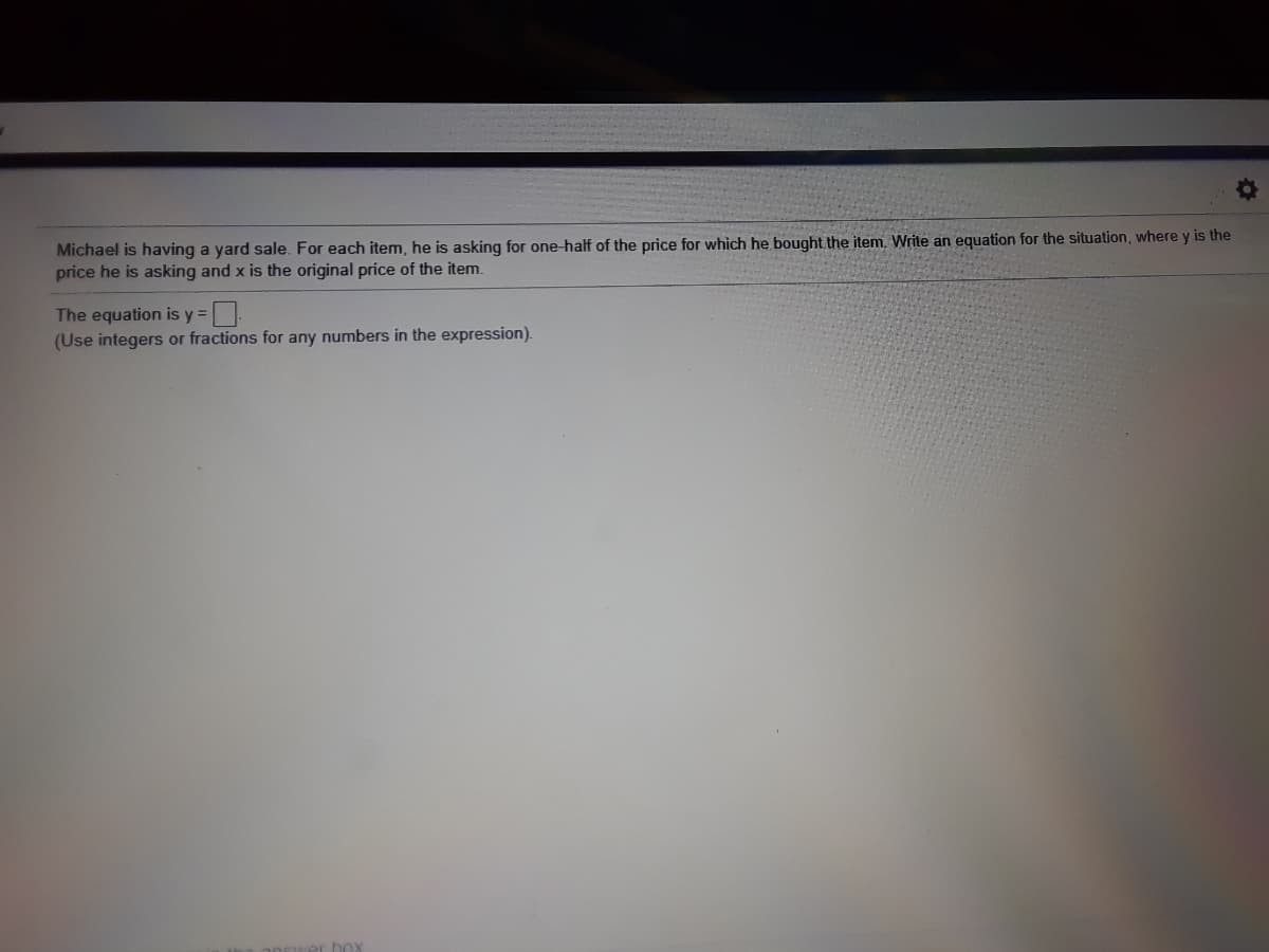 Michael is having a yard sale. For each item, he is asking for one-half of the price for which he bought the item. Write an equation for the situation, where y is the
price he is asking and x is the original price of the item.
The equation is y% =
(Use integers or fractions for any numbers in the expression).
