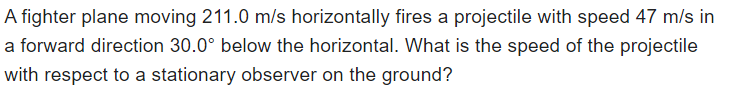 A fighter plane moving 211.0 m/s horizontally fires a projectile with speed 47 m/s in
a forward direction 30.0° below the horizontal. What is the speed of the projectile
with respect to a stationary observer on the ground?