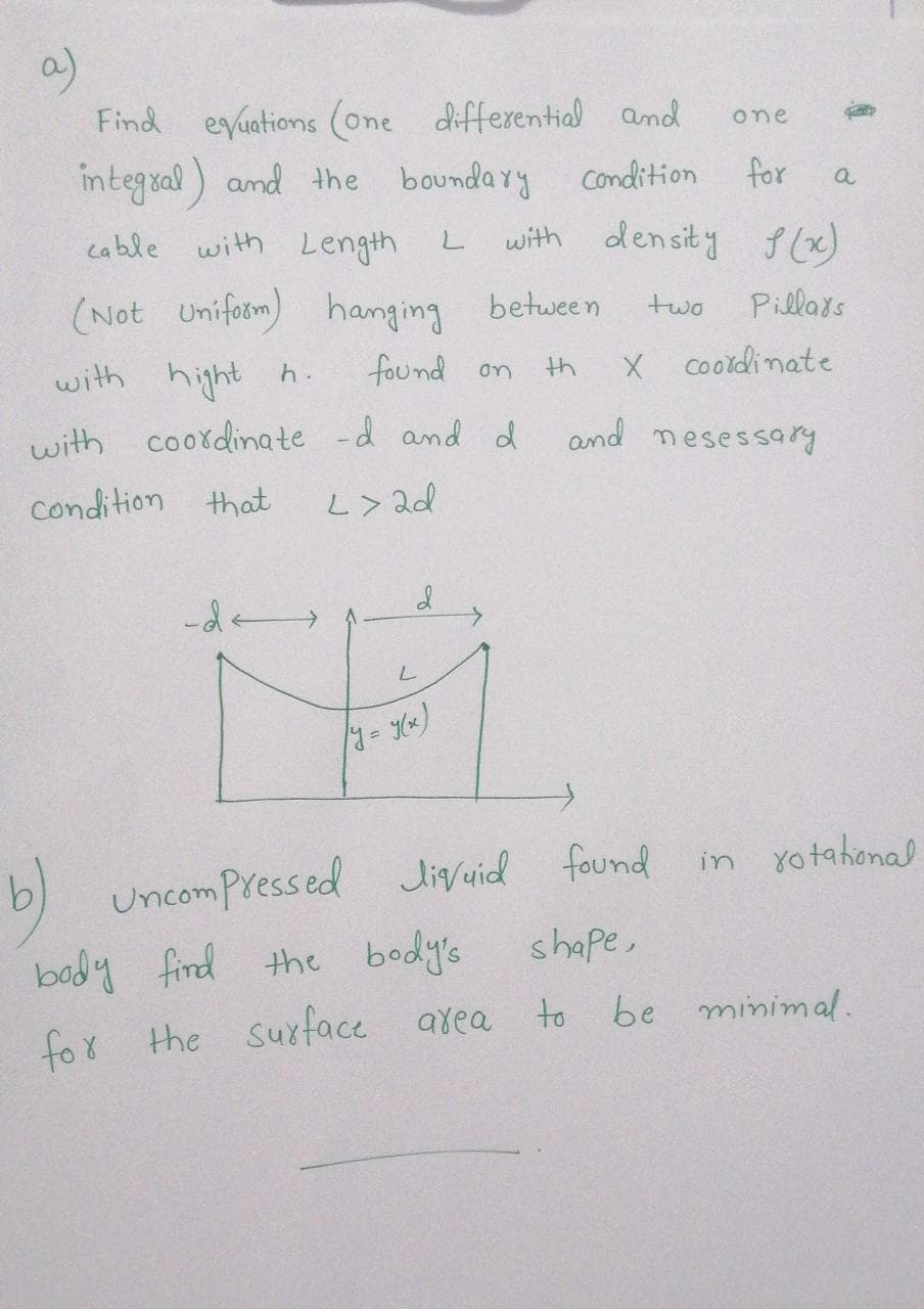 a)
Find eyuations (one differential and
integral) and the boundary
one
Condition
for
a
cable with Length L
with density f (x)
(Not Uniform) hanging between
Pillars
two
with
hight
found on
X cooldinate
h.
th
with coordinate -d and d
and nesessary
Condition that
L> 2d
-de
found
in yotahonal
b) uncompressed Jivuid
body find
the body's
shape,
to be minimal.
for the suxface area
