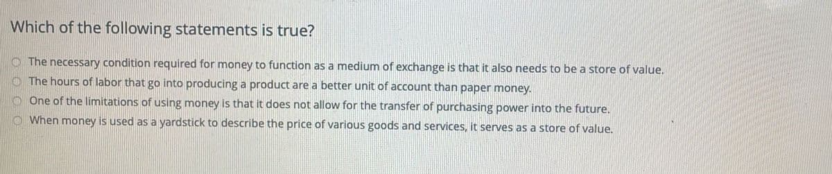 Which of the following statements is true?
O The necessary condition required for money to function as a medium of exchange is that it also needs to be a store of value.
O The hours of labor that go into producing a product are a better unit of account than paper money.
OOne of the limitations of using money is that it does not allow for the transfer of purchasing power into the future.
OWhen money is used as a yardstick to describe the price of various goods and services, it serves as a store of value.
