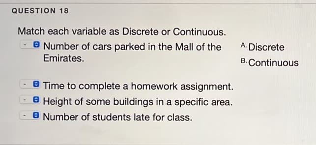 QUESTION 18
Match each variable as Discrete or Continuous.
O Number of cars parked in the Mall of the
Emirates.
A. Discrete
B. Continuous
8 Time to complete a homework assignment.
O Height of some buildings in a specific area.
8 Number of students late for class.
