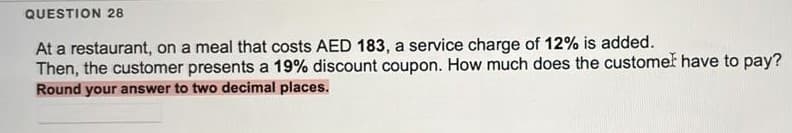 QUESTION 28
At a restaurant, on a meal that costs AED 183, a service charge of 12% is added.
Then, the customer presents a 19% discount coupon. How much does the customek have to pay?
Round your answer to two decimal places.
