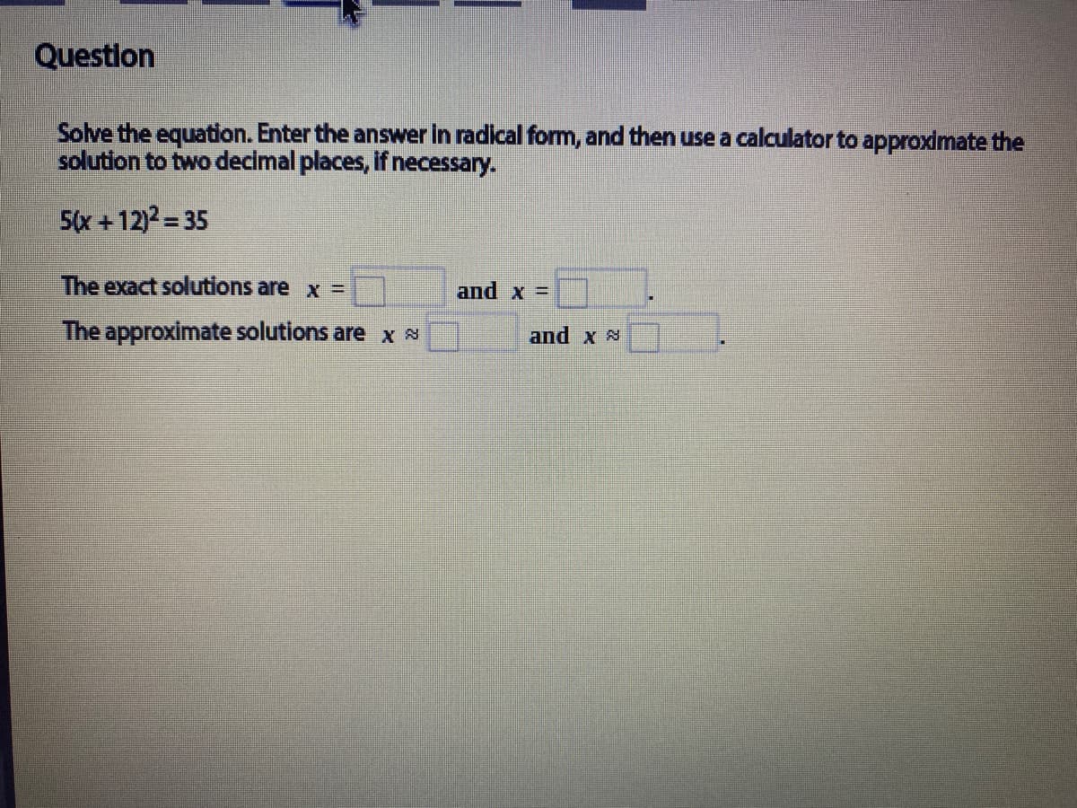 Question
Solve the equation. Enter the answer in radical formm, and then use a calculator to approximate the
solution to two decimal places, if necessary.
5(x +12)2= 35
The exact solutions are x =
and x =
The approximate solutions are x N
and x 8
