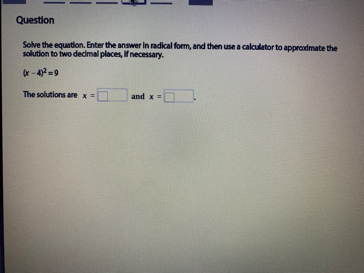 Question
Solve the equation. Enter the answer in radical form, and then use a calculator to approximate the
solution to two decimal places, if necessary.
x-4)2=9
The solutions are x =
and x =
