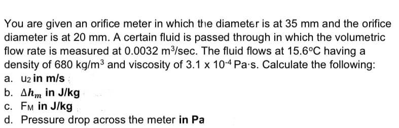 You are given an orifice meter in which the diameter is at 35 mm and the orifice
diameter is at 20 mm. A certain fluid is passed through in which the volumetric
flow rate is measured at 0.0032 m3/sec. The fluid flows at 15.6°C having a
density of 680 kg/m3 and viscosity of 3.1 x 10-4 Pa•s. Calculate the following:
a. u2 in m/s
b. Ahm in J/kg
c. FM in J/kg
d. Pressure drop across the meter in Pa
