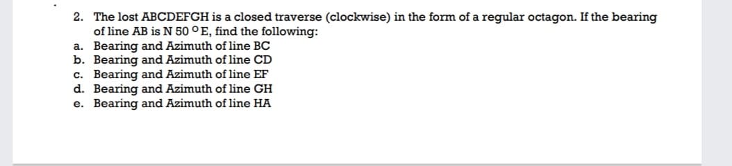 2. The lost ABCDEFGH is a closed traverse (clockwise) in the form of a regular octagon. If the bearing
of line AB is N 50 °E, find the following:
a. Bearing and Azimuth of line BC
b. Bearing and Azimuth of line CD
c. Bearing and Azimuth of line EF
d. Bearing and Azimuth of line GH
e. Bearing and Azimuth of line HA
