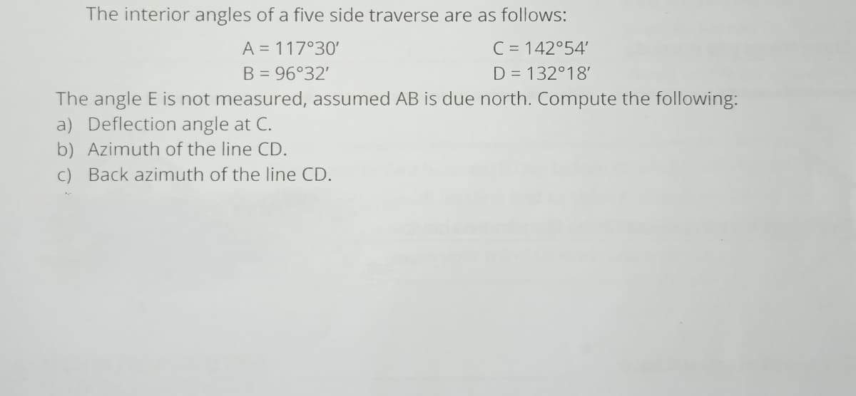 The interior angles of a five side traverse are as follows:
C = 142°54'
A = 117°30'
B = 96°32'
D = 132°18'
The angle E is not measured, assumed AB is due north. Compute the following:
a) Deflection angle at C.
b) Azimuth of the line CD.
c) Back azimuth of the line CD.
