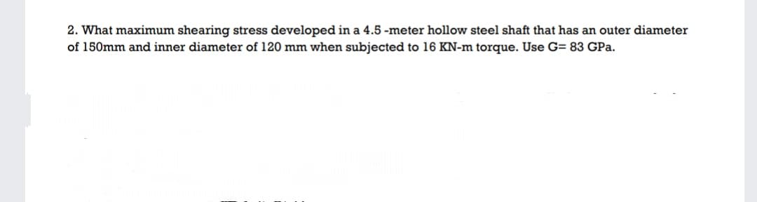 2. What maximum shearing stress developed in a 4.5 -meter hollow steel shaft that has an outer diameter
of 150mm and inner diameter of 120 mm when subjected to 16 KN-m torque. Use G= 83 GPa.
