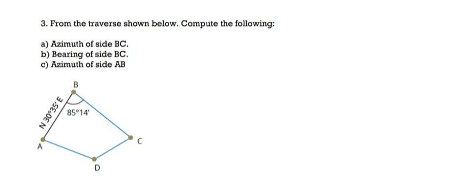 3. From the traverse shown below. Compute the following:
a) Azimuth of side BC.
b) Bearing of side BC.
c) Azimuth of side AB
B
85°14'
A
D
3.SE.0E N
