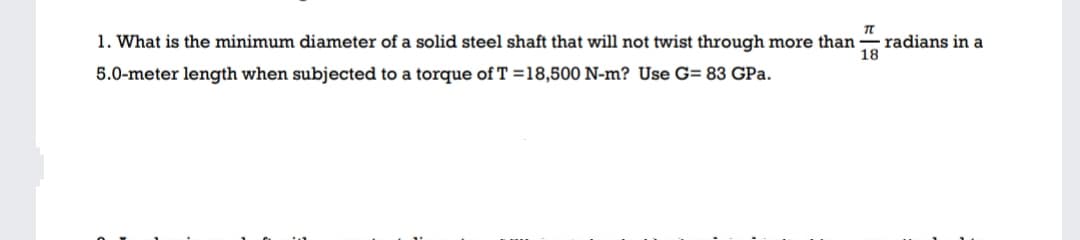 1. What is the minimum diameter of a solid steel shaft that will not twist through more than
radians in a
18
5.0-meter length when subjected to a torque of T =18,500 N-m? Use G= 83 GPa.
