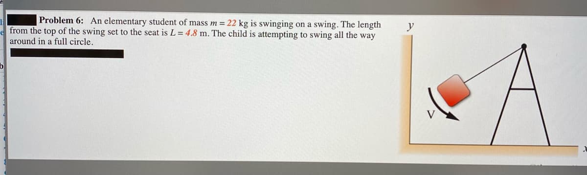 Problem 6: An elementary student of mass m= 22 kg is swinging on a swing. The length
from the top of the swing set to the seat is L = 4.8 m. The child is attempting to swing all the way
y
around in a full circle.
