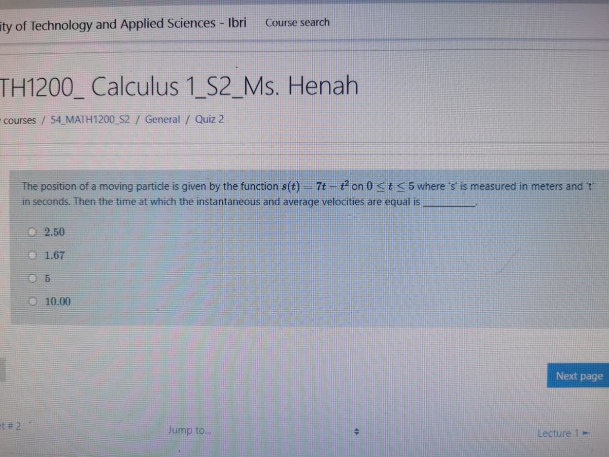 Course search
ity of Technology and Applied Sciences - Ibri
TH1200_ Calculus 1_S2_Ms. Henah
courses /54 MATH1200_S2 / General / Quiz 2
7t – t2 on 0 <t< 5 where 's is measured in meters and t
The position of a moving particle is given by the function s(t)
in seconds. Then the time at which the instantaneous and average velocities are equal is
O 2.50
O 1.67
O 10.00
Next page
et # 2
Jump to.
Lecture 1-
