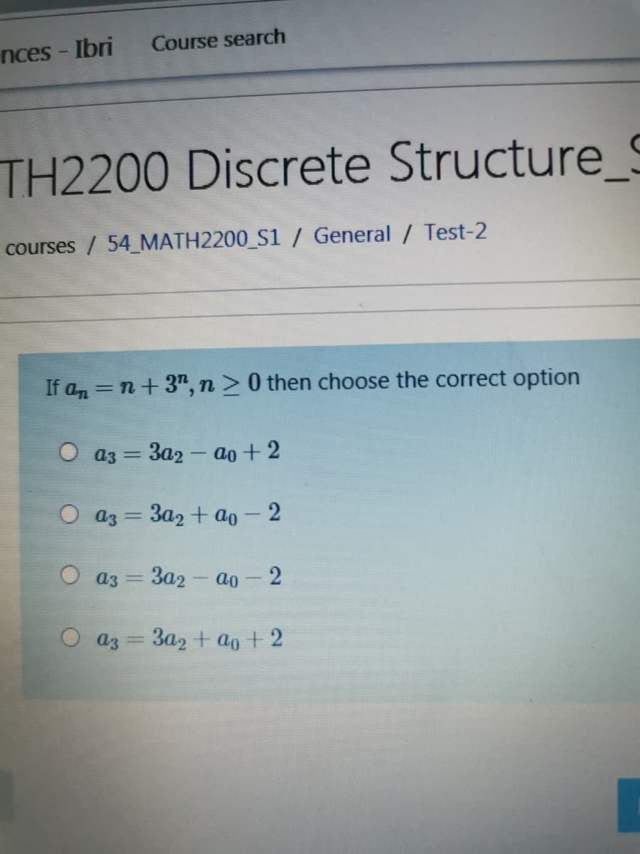 Course search
nces - Ibri
TH2200 Discrete Structure_S
courses / 54_MATH2200_S1 / General / Test-2
If an = n+3", n > 0 then choose the correct option
O a3
За2 — ао + 2
О аз — За2 + aо — 2
O a3
3a2 - ao -2
a3 = 3a2 + ao+2
%3D
