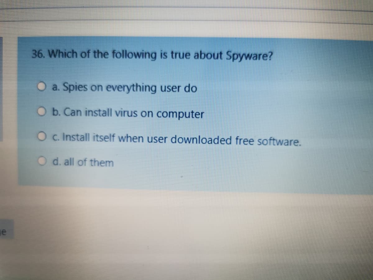 36. Which of the following is true about Spyware?
O a. Spies on everything user do
O b. Can install virus on computer
O c. Install itself when user downloaded free software.
O d. all of them
