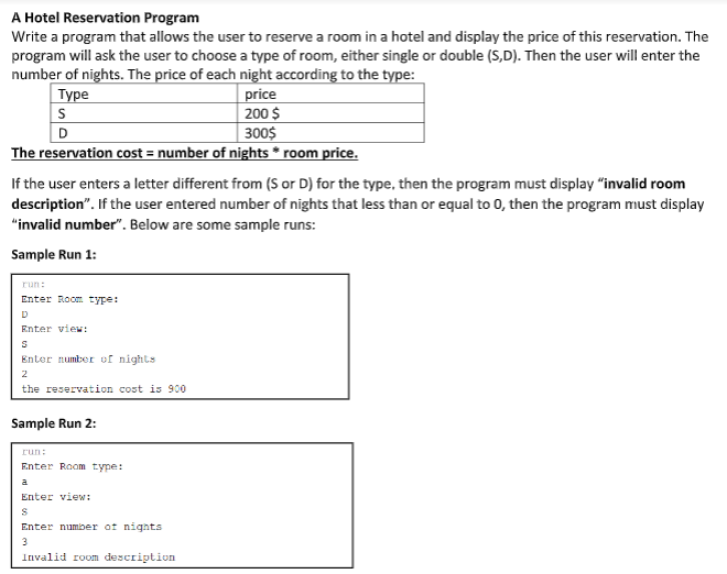 A Hotel Reservation Program
Write a program that allows the user to reserve a room in a hotel and display the price of this reservation. The
program will ask the user to choose a type of room, either single or double (S,D). Then the user will enter the
number of nights. The price of each night according to the type:
price
| 200 $
300$
Туре
The reservation cost = number of nights * room price.
If the user enters a letter different from (S or D) for the type, then the program must display "invalid room
description". If the user entered number of nights that less than or equal to 0, then the program must display
"invalid number". Below are some sample runs:
Sample Run 1:
run:
Enter Room type:
D
Enter view:
Enter number of nights
2
the reservation cost is 900
Sample Run 2:
run:
Enter Room type:
a
Enter view:
Enter number of nights
3
Invalid room description
