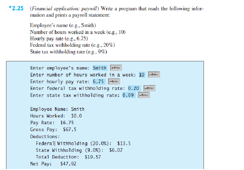 *2.25 (Financial application: payroll) Write a program that reads the following infor-
mation and prints a payroll statement:
Employee's name (e.g., Smith)
Number of hours worked in a week (e.g., 10)
Hourly pay rate (e.g. 6.75)
Federal tax withholding rate (e.g. 20%)
State tax withholding rate (e.g., 9%)
Enter employee's name: Smith
Enter number of hours worked in a week: 10
Enter hourly pay rate: 6.75 -Erier
Enter
-Entar
Enter federal tax withholding rate: 0.20
Enter state tax withholding rate: 0.09 Erar
JEnter
Employee Name: Smith
Hours Worked: 10.0
Pay Rate: $6.75
Gross Pay:
$67.5
Deductions:
Federal Withholding (20.0%): $13.5
State Withholding (9.0%): $6.07
Total Deduction: $19.57
Net Pay:
$47.92
