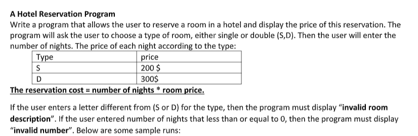 A Hotel Reservation Program
Write a program that allows the user to reserve a room in a hotel and display the price of this reservation. The
program will ask the user to choose a type of room, either single or double (S,D). Then the user will enter the
number of nights. The price of each night according to the type:
Туре
price
200 $
300$
S
D
The reservation cost = number of nights * room price.
If the user enters a letter different from (S or D) for the type, then the program must display “invalid room
description". If the user entered number of nights that less than or equal to 0, then the program must display
"invalid number". Below are some sample runs:
