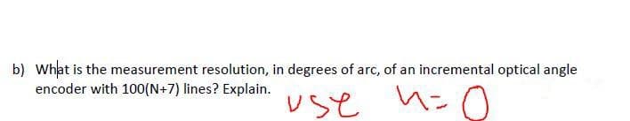 b) What is the measurement resolution, in degrees of arc, of an incremental optical angle
encoder with 100(N+7) lines? Explain.
use h=0
