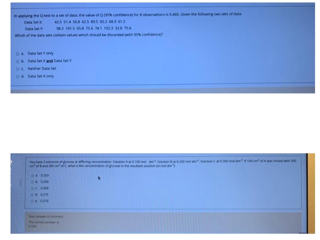 In applying the Q-test to a set of data, the value of Q (95% confidence) for 8 observations is 0.466. Glven the following two sets of data
Data Set X:
42.5 51.4 568 62.5 89.5 65.2 68.9 61.2
Data Set Y:
98.2 101.5 65.8 75.6 74.1 102.3 328 75.6
Which of the data sets contain values which should be discarded (with 95% confidence)?
Oa Data Set Y only
ob. Data Set X and Data Set Y
OC Neither Data Set
o d. Data Set X only
You have 3 selutiom of glutose at differing concentration. Solution A at 0.100 mal dm Solution Bat 0.250 mel dm Solution C at 0300 mol dm, if 100 cm of A was mixed weh 200
em'of Band 300 cm' of C. what is the concentration of gucese in the resultant solution (in mol dm
OA 0233
Ob. 0.250
6c 0.200
Od. 0215
OR 0210
Tuur anwer is incorrect
The correct answer i
.250
