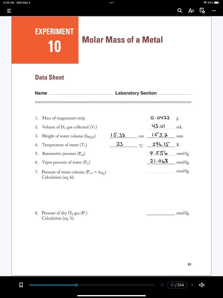 9:34 AM Wed May 4
* 93%
Q AA R
EXPERIMENT
Molar Mass of a Metal
10
Data Sheet
Name
Laboratory Section
1. Mass of magnesium strip
0. 0423
2. Volume of H2 gas collected (V)
43.01
mL
3. Height of water column (h,0)
15.32
53.
Imm
4. Temperature of water (T)
23
°C
296.15
K
5. Barometric pressure (Pair)
7.556
mmHg
6. Vapor pressure of water (P)
21.068
mmHg
mmHg
7. Pressure of water column (P.l = hHe)
Calculation (eq. 6):
8. Pressure of dry H2 gas (P)
Calculation (eq. 5):
mmHg
91
91/254
>
