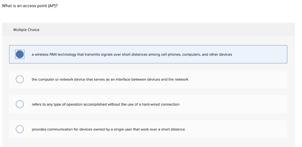 What is an access point (AP)?
Multiple Choice
a wireless PAN technology that transmits signals over short distances among cell phones, computers, and other devices
the computer or network device that serves as an interface between devices and the network
refers to any type of operation accomplished without the use of a hard-wired connection
provides communication for devices owned by a single user that work over a short distance
