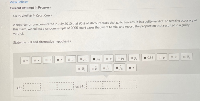 View Policies
Current Attempt in Progress
Guilty Verdicts in Court Cases
A reporter on cnn.com stated in July 2010 that 95% of all court cases that go to trial result in a guilty verdict. To test the accuracy of
this claim, we collect a random sample of 2000 court cases that went to trial and record the proportion that resulted in a guilty
verdict.
State the null and alternative hypotheses.
: 0.95
: P2
Ho:
vs Ha:
