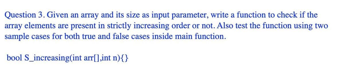 Question 3. Given an array and its size as input parameter, write a function to check if the
array elements are present in strictly increasing order or not. Also test the function using two
sample cases for both true and false cases inside main function.
bool S_increasing(int arr[],int n){}
