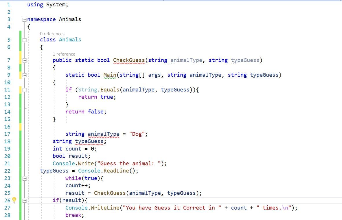 1
using System;
Enamespace Animals
{
3
4
O references
class Animals
{
1 reference
public static bool CheckGuess(string animalType, string typeGuess)
{
static bool Main(string[] args, string animalType, string typeGuess)
{
if (String.Equals (animalType, typeGuess)){
6.
7
8
9.
10
11
12
return true;
}
return false;
13
14
15
16
string animalType = "Dog";
string typeGuess;
int count = 0;
17
18
19
20
bool result;
Console.Write("Guess the animal: ");
typeGuess = Console.ReadLine();
while (true){
21
22
23
count++;
result = CheckGuess (animalType, typeGuess);
if(result){
Console.Writeline("You have Guess it Correct in "
break;
24
25
26
27
+ count +
" times. \n");
28
