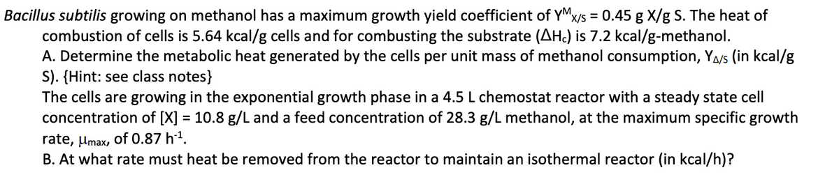 Bacillus subtilis growing on methanol has a maximum growth yield coefficient of YM x/s = 0.45 g X/g S. The heat of
combustion of cells is 5.64 kcal/g cells and for combusting the substrate (AH) is 7.2 kcal/g-methanol.
A. Determine the metabolic heat generated by the cells per unit mass of methanol consumption, YA/s (in kcal/g
S). (Hint: see class notes}
The cells are growing in the exponential growth phase in a 4.5 L chemostat reactor with a steady state cell
concentration of [X] = 10.8 g/L and a feed concentration of 28.3 g/L methanol, at the maximum specific growth
rate, μmax, of 0.87 h¨¹.
B. At what rate must heat be removed from the reactor to maintain an isothermal reactor (in kcal/h)?