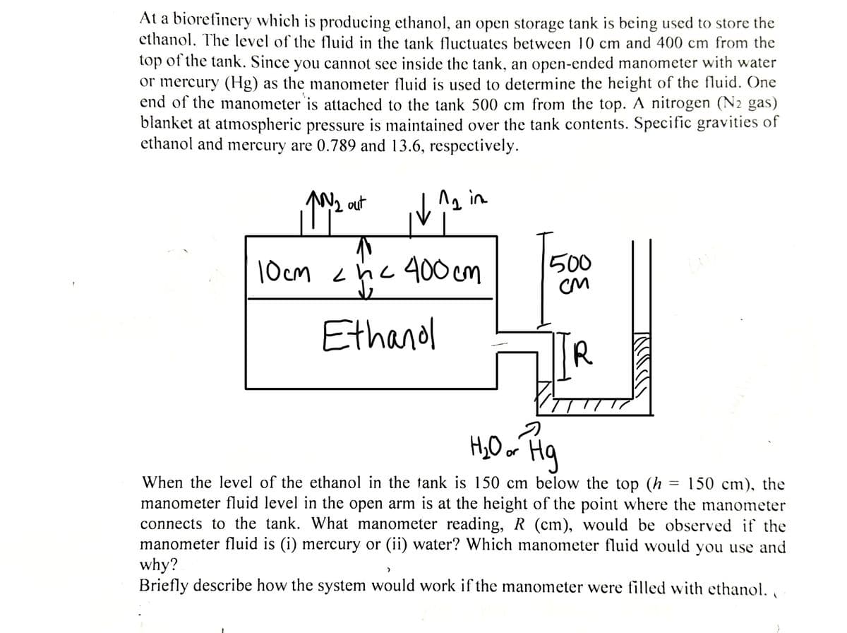 At a biorefinery which is producing ethanol, an open storage tank is being used to store the
ethanol. The level of the fluid in the tank fluctuates between 10 cm and 400 cm from the
top of the tank. Since you cannot see inside the tank, an open-ended manometer with water
or mercury (Hg) as the manometer fluid is used to determine the height of the fluid. One
end of the manometer is attached to the tank 500 cm from the top. A nitrogen (N2 gas)
blanket at atmospheric pressure is maintained over the tank contents. Specific gravities of
ethanol and mercury are 0.789 and 13.6, respectively.
12 in
110/2
^N₂ out
↑
10cm 2hc 400cm
Ethanol
500
CM
R
u
H₂O or Hg
When the level of the ethanol in the tank is 150 cm below the top (h 150 cm), the
manometer fluid level in the open arm is at the height of the point where the manometer
connects to the tank. What manometer reading, R (cm), would be observed if the
manometer fluid is (i) mercury or (ii) water? Which manometer fluid would you use and
why?
Briefly describe how the system would work if the manometer were filled with ethanol.
(