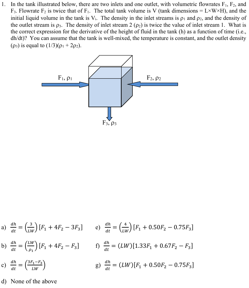 1. In the tank illustrated below, there are two inlets and one outlet, with volumetric flowrates F1, F2, and
F3. Flowrate F2 is twice that of F₁. The total tank volume is V (tank dimensions = L×W×H), and the
initial liquid volume in the tank is Vi. The density in the inlet streams is pi and p2, and the density of
the outlet stream is p3. The density of inlet stream 2 (p2) is twice the value of inlet stream 1. What is
the correct expression for the derivative of the height of fluid in the tank (h) as a function of time (i.e.,
dh/dt)? You can assume that the tank is well-mixed, the temperature is constant, and the outlet density
(p3) is equal to (1/3)(p1 + 2p2).
F2, P2
F1, P1
F3, P3
dh
a)
dt
-
= (²) [F₁ + 4 F₂ − 3 F3]
LW
dh
b)
=
[F1 + 4F2 - F3]
f)
dt
dt
c)
dh
=
dt
3F1-F3
LW
d) None of the above
=() [F₁ + 0.50F₂ = 0.75F3]
LW
-
= (LW)[1.33F₁ + 0.67F2 - F3]
g) = (LW)[F₁ +0.50F2 - 0.75F3]
dt