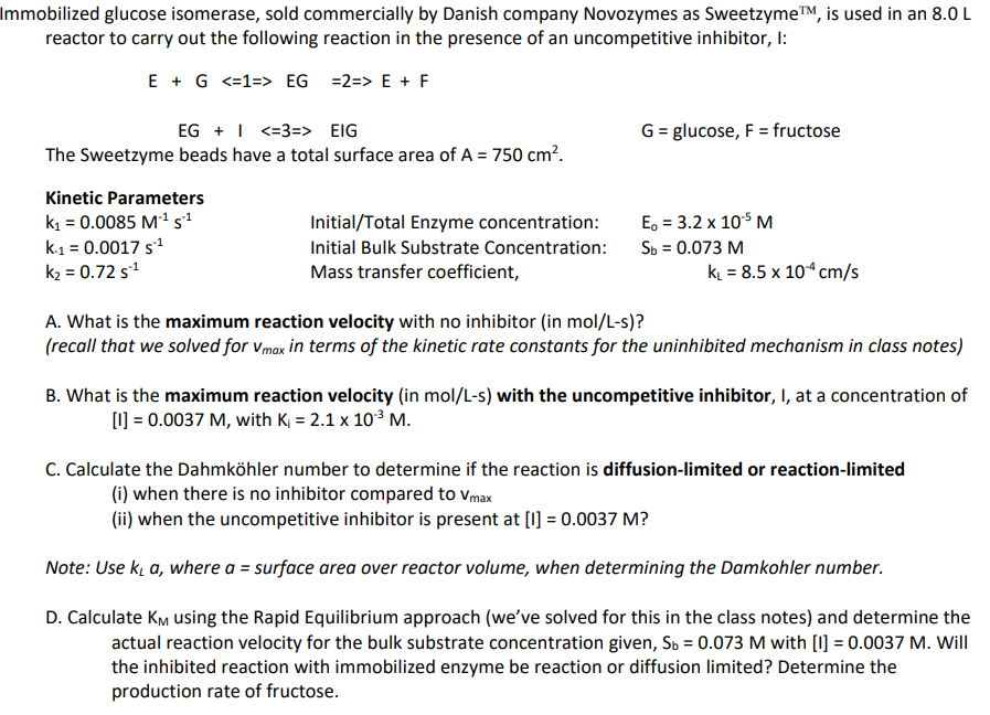 Immobilized glucose isomerase, sold commercially by Danish company Novozymes as Sweetzyme™, is used in an 8.0 L
reactor to carry out the following reaction in the presence of an uncompetitive inhibitor, I:
E + G <=1=> EG =2=> E + F
EG + <=3 => EIG
The Sweetzyme beads have a total surface area of A = 750 cm².
Kinetic Parameters
k₁ = 0.0085 M¹¹ s¹
K-1 = 0.0017 s¹¹
k₂ = 0.72 s.¹
Initial/Total Enzyme concentration:
Initial Bulk Substrate Concentration:
Mass transfer coefficient,
G = glucose, F = fructose
E₁ = 3.2 x 105 M
Sb = 0.073 M
k₁ = 8.5 x 104 cm/s
A. What is the maximum reaction velocity with no inhibitor (in mol/L-s)?
(recall that we solved for Vmax in terms of the kinetic rate constants for the uninhibited mechanism in class notes)
B. What is the maximum reaction velocity (in mol/L-s) with the uncompetitive inhibitor, I, at a concentration of
[1] = 0.0037 M, with K₁ = 2.1 x 10³ M.
C. Calculate the Dahmköhler number to determine if the reaction is diffusion-limited or reaction-limited
(i) when there is no inhibitor compared to Vmax
(ii) when the uncompetitive inhibitor is present at [1] = 0.0037 M?
Note: Use k₂ a, where a = surface area over reactor volume, when determining the Damkohler number.
D. Calculate KM using the Rapid Equilibrium approach (we've solved for this in the class notes) and determine the
actual reaction velocity for the bulk substrate concentration given, Sb = 0.073 M with [1] = 0.0037 M. Will
the inhibited reaction with immobilized enzyme be reaction or diffusion limited? Determine the
production rate of fructose.