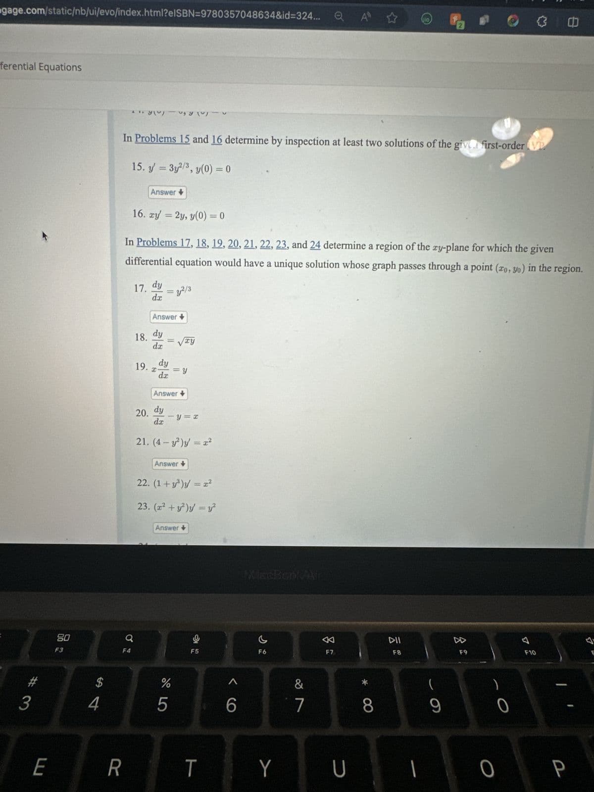 gage.com/static/nb/ui/evo/index.html?elSBN=9780357048634&id=324... Q A ☆ Gio
ferential Equations
#3
E
80
F3
$
4
11. yov)
R
F4
In Problems 15 and 16 determine by inspection at least two solutions of the give first-order VP
15. y = 3y²/3, y(0) = 0
Q
In Problems 17, 18, 19, 20, 21, 22, 23, and 24 determine a region of the xy-plane for which the given
differential equation would have a unique solution whose graph passes through a point (zo, yo) in the region.
17. dy
= 3,2/3
dx
-
Answer +
16. xy = 2y, y(0) = 0
18. dy
dx
Answer
I
=
19. dy
uyu)
20. dy
dx
= y
da
Answer
√xy
y = x
21. (4- y²)y' = x²
Answer
do 5
22. (1+y³)y = x²
23. (x² + y²)y = y²
Answer
11
D
F5
T
6
MacBook Air
c
F6
Y
&
7
0
F7
U
*
8
DII
F8
1
(
9
D
F9
0
0
F10
P
7