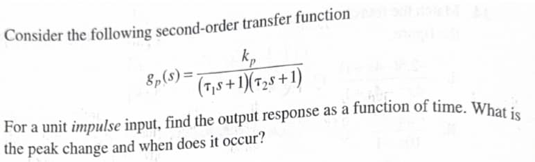 Consider the following second-order transfer function
8p($)=
k₁
(TS+1)(T2+1)
For a unit impulse input, find the output response as a function of time. What is
the peak change and when does it occur?